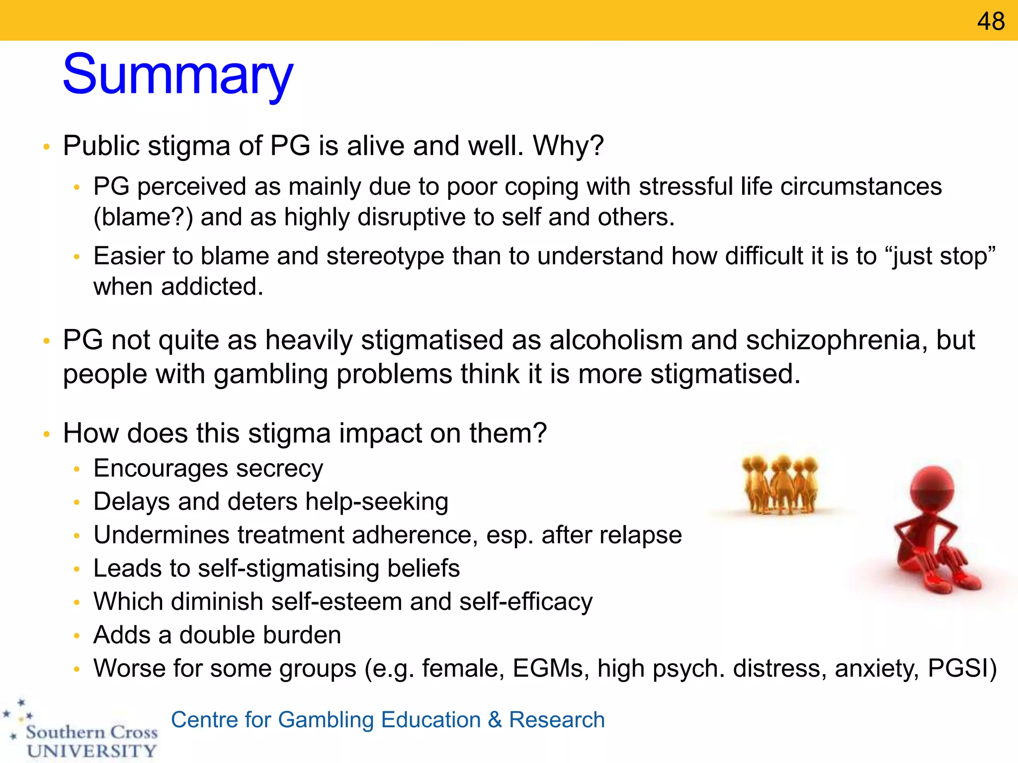 Centre for Gambling Education & Research
Summary
• Public stigma of PG is alive and well. Why?
• PG perceived as mainly due to poor coping with stressful life circumstances
(blame?) and as highly disruptive to self and others.
• Easier to blame and stereotype than to understand how difficult it is to “just stop”
when addicted.
• PG not quite as heavily stigmatised as alcoholism and schizophrenia, but
people with gambling problems think it is more stigmatised.
• How does this stigma impact on them?
• Encourages secrecy
• Delays and deters help-seeking
• Undermines treatment adherence, esp. after relapse
• Leads to self-stigmatising beliefs
• Which diminish self-esteem and self-efficacy
• Adds a double burden
• Worse for some groups (e.g. female, EGMs, high psych. distress, anxiety, PGSI)
48
 