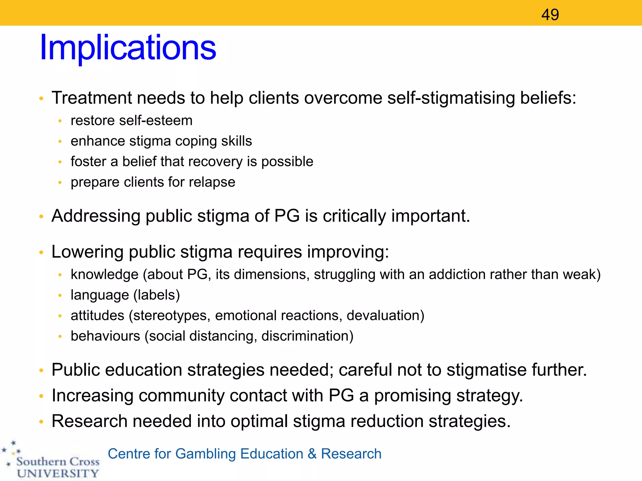 Centre for Gambling Education & Research
Implications
• Treatment needs to help clients overcome self-stigmatising beliefs:
• restore self-esteem
• enhance stigma coping skills
• foster a belief that recovery is possible
• prepare clients for relapse
• Addressing public stigma of PG is critically important.
• Lowering public stigma requires improving:
• knowledge (about PG, its dimensions, struggling with an addiction rather than weak)
• language (labels)
• attitudes (stereotypes, emotional reactions, devaluation)
• behaviours (social distancing, discrimination)
• Public education strategies needed; careful not to stigmatise further.
• Increasing community contact with PG a promising strategy.
• Research needed into optimal stigma reduction strategies.
49
 