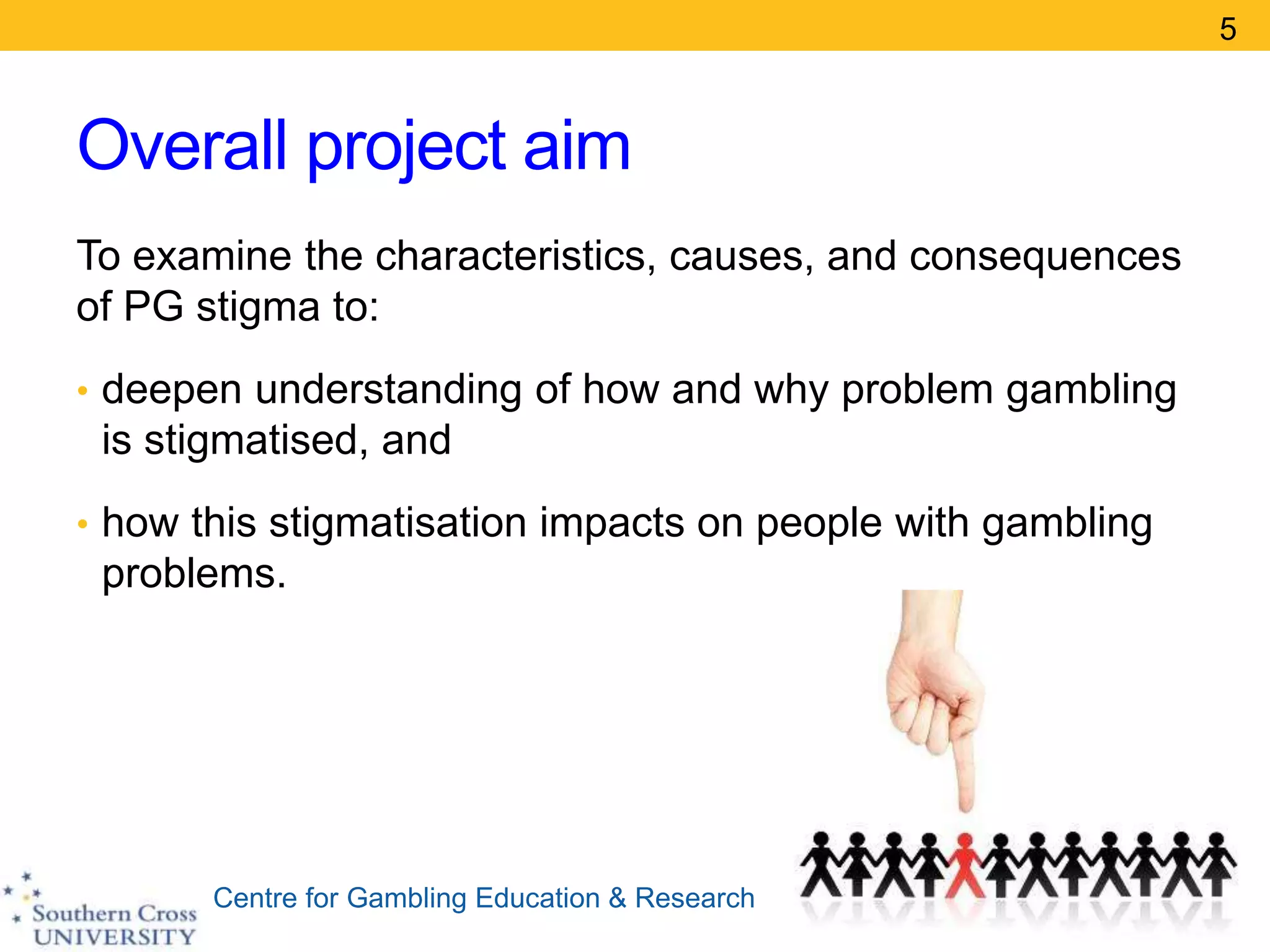 Centre for Gambling Education & Research
Overall project aim
To examine the characteristics, causes, and consequences
of PG stigma to:
• deepen understanding of how and why problem gambling
is stigmatised, and
• how this stigmatisation impacts on people with gambling
problems.
5
 