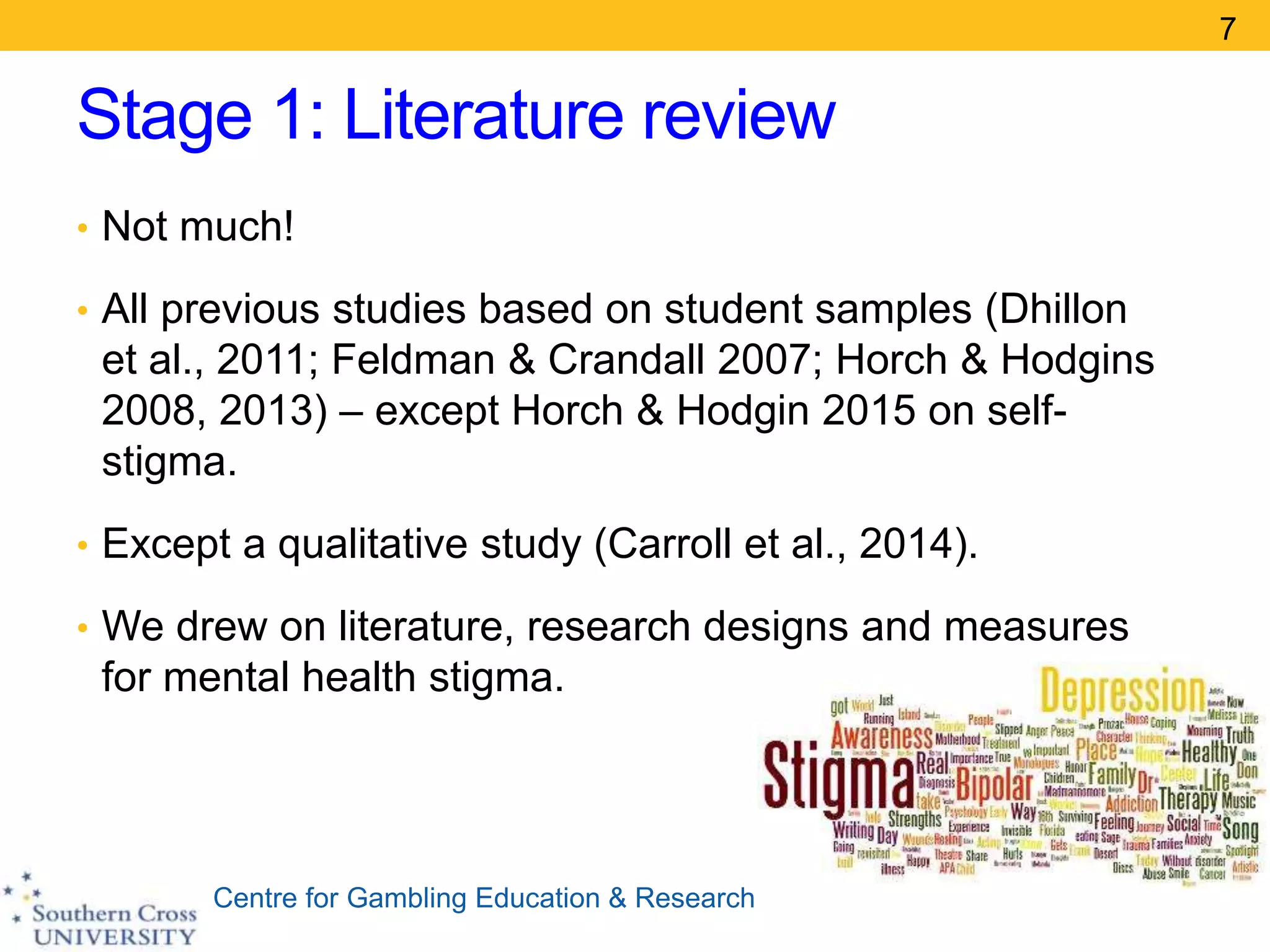 Centre for Gambling Education & Research
Stage 1: Literature review
• Not much!
• All previous studies based on student samples (Dhillon
et al., 2011; Feldman & Crandall 2007; Horch & Hodgins
2008, 2013) – except Horch & Hodgin 2015 on self-
stigma.
• Except a qualitative study (Carroll et al., 2014).
• We drew on literature, research designs and measures
for mental health stigma.
7
 
