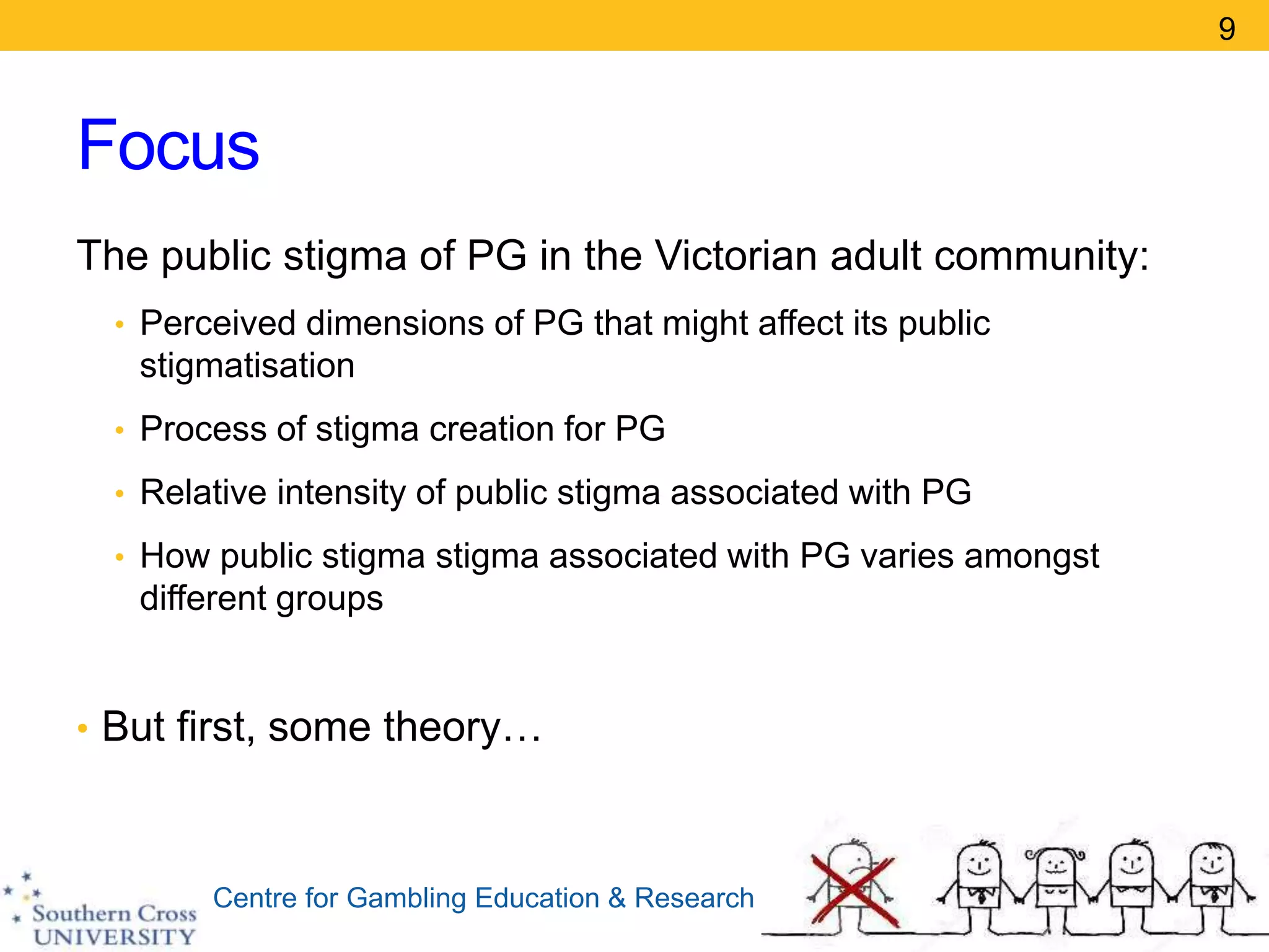Centre for Gambling Education & Research
Focus
The public stigma of PG in the Victorian adult community:
• Perceived dimensions of PG that might affect its public
stigmatisation
• Process of stigma creation for PG
• Relative intensity of public stigma associated with PG
• How public stigma stigma associated with PG varies amongst
different groups
• But first, some theory…
9
 