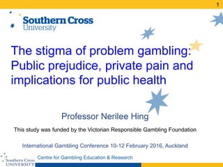 Centre for Gambling Education & Research
The stigma of problem gambling:
Public prejudice, private pain and
implications for public health
Professor Nerilee Hing
This study was funded by the Victorian Responsible Gambling Foundation
International Gambling Conference 10-12 February 2016, Auckland
1
 