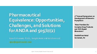Pharmaceutical
Equivalence:Opportunities,
Challenges, andSolutions
forANDA and 505(b)(2)
Ajaz S. Hussain, Ph.D., Insight Advice & Solutions LLC
ajaz@ajazhussain.com
2nd Annual Symposium on
Development of Generics
& 505(b)(2):
‘New Frontiers for
Complex Drug Products
and BCS Based
Biowaivers’
DoubleTree Hotel
Somerset, NJ
Ajaz S. Hussain| Insight Advice & Solutions LLC 1
 