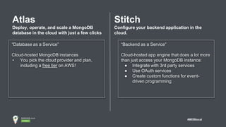 #MDBlocal
Atlas
Deploy, operate, and scale a MongoDB
database in the cloud with just a few clicks
“Database as a Service”
Cloud-hosted MongoDB instances
• You pick the cloud provider and plan,
including a free tier on AWS!
Stitch
Configure your backend application in the
cloud.
“Backend as a Service”
Cloud-hosted app engine that does a lot more
than just access your MongoDB instance:
● Integrate with 3rd party services
● Use OAuth services
● Create custom functions for event-
driven programming
 