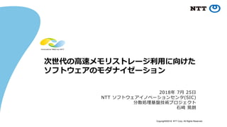 Copyright©2018 NTT Corp. All Rights Reserved.
次世代の高速メモリストレージ利用に向けた
ソフトウェアのモダナイゼーション
2018年 7月 25日
NTT ソフトウェアイノベーションセンタ(SIC)
分散処理基盤技術プロジェクト
石崎 晃朗
 