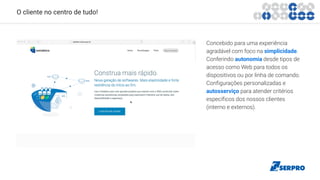 O cliente no centro de tudo!
Concebido para uma experiência
agradável com foco na simplicidade.
Conferindo autonomia desde tipos de
acesso como Web para todos os
dispositivos ou por linha de comando.
Configurações personalizadas e
autosserviço para atender critérios
específicos dos nossos clientes
(interno e externos).
 