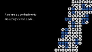 A cultura e o conhecimento
mastering: ciência e arte
 