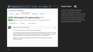 Project Calico
é uma nova abordagem para redes
virtuais e segurança de rede para
contêineres, máquinas virtuais e serviços
bare metal que fornece um conjunto rico
de recursos de segurança executando
em cima de uma camada de rede virtual
altamente escalonável e eficiente.
Katz
 