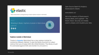 https://www.elastic.co/blog/brewing-in-beats-vsphere-module-in-metricbeat
Vsphere module in Metricbeat
Thanks to Amanda, Metricbeat has a new vsphere module for
monitoring VMware vSphere. It uses the library Govmomi to collect
metrics from any Vmware SDK URL (ESXi/VCenter). This library is built
for and tested against ESXi and vCenter 5.5, 6.0 and 6.5.
…
Open Source Search & Analytics ·
Elasticsearch | Elastic
www.elastic.co/
We're the creators of Elasticsearch,
Kibana, Beats, and Logstash -- the
Elastic Stack. Securely and reliably
search, analyze, and visualize your data.
Amanda
 