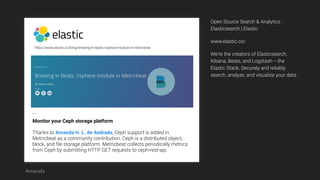 https://www.elastic.co/blog/brewing-in-beats-vsphere-module-in-metricbeat
Monitor your Ceph storage platform
Thanks to Amanda H. L. de Andrade, Ceph support is added in
Metricbeat as a community contribution. Ceph is a distributed object,
block, and file storage platform. Metricbeat collects periodically metrics
from Ceph by submitting HTTP GET requests to ceph-rest-api.
…
Open Source Search & Analytics ·
Elasticsearch | Elastic
www.elastic.co/
We're the creators of Elasticsearch,
Kibana, Beats, and Logstash -- the
Elastic Stack. Securely and reliably
search, analyze, and visualize your data.
Amanda
 