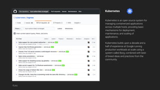 Kubernetes
Kubernetes is an open source system for
managing containerized applications
across multiple hosts, providing basic
mechanisms for deployment,
maintenance, and scaling of
applications.
Kubernetes builds upon a decade and a
half of experience at Google running
production workloads at scale using a
system called Borg, combined with best-
of-breed ideas and practices from the
community.
Katz
 