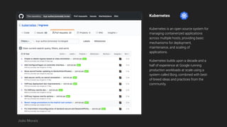 Kubernetes
Kubernetes is an open source system for
managing containerized applications
across multiple hosts, providing basic
mechanisms for deployment,
maintenance, and scaling of
applications.
Kubernetes builds upon a decade and a
half of experience at Google running
production workloads at scale using a
system called Borg, combined with best-
of-breed ideas and practices from the
community.
João Morais
 