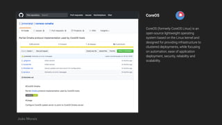 CoreOS
CoreOS (formerly CoreOS Linux) is an
open-source lightweight operating
system based on the Linux kernel and
designed for providing infrastructure to
clustered deployments, while focusing
on automation, ease of application
deployment, security, reliability and
scalability.
João Morais
 