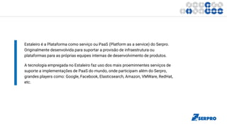 Estaleiro é a Plataforma como serviço ou PaaS (Platform as a service) do Serpro.
Originalmente desenvolvida para suportar a provisão de infraestrutura ou
plataformas para as próprias equipes internas de desenvolvimento de produtos.
A tecnologia empregada no Estaleiro faz uso dos mais proeminnentes serviços de
suporte a implementações de PaaS do mundo, onde participam além do Serpro,
grandes players como: Google, Facebook, Elasticsearch, Amazon, VMWare, RedHat,
etc.
 