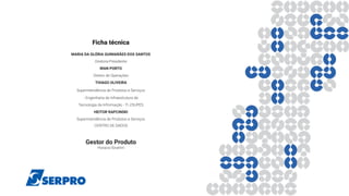 Ficha técnica
MARIA DA GLÓRIA GUIMARÃES DOS SANTOS
Diretora-Presidente
IRAN PORTO
Diretor de Operações
THIAGO OLIVEIRA 
Superintendência de Produtos e Serviços
 - Engenharia de Infraestrutura de
Tecnologia da Informação - TI //SUPES
HEITOR RAPCINSKI
Superintendência de Produtos e Serviços
CENTRO DE DADOS
Gestor do Produto
Horacio Ibrahim
 