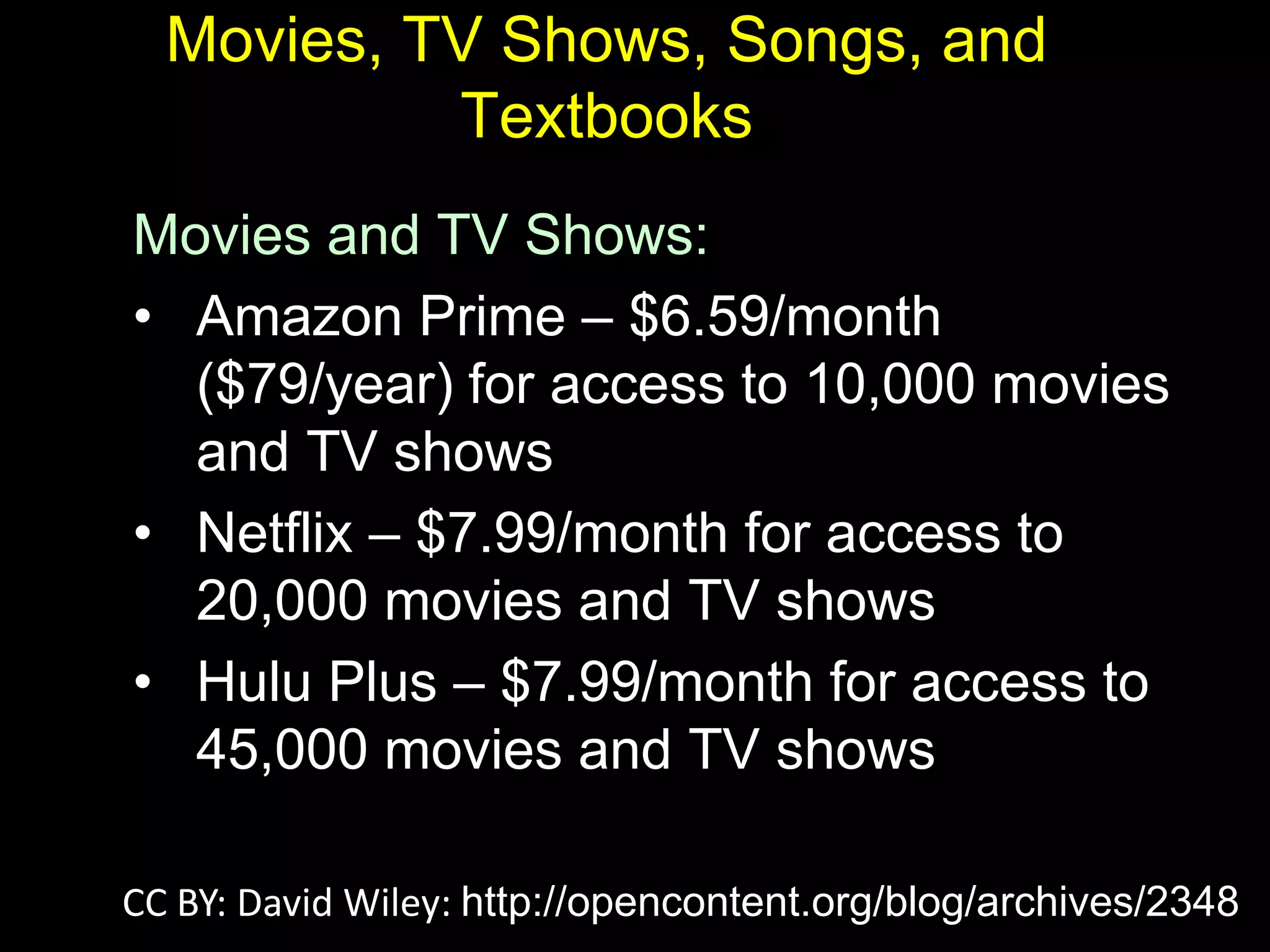Movies, TV Shows, Songs, and
Textbooks
Movies and TV Shows:
• Amazon Prime – $6.59/month
($79/year) for access to 10,000 movies
and TV shows
• Netflix – $7.99/month for access to
20,000 movies and TV shows
• Hulu Plus – $7.99/month for access to
45,000 movies and TV shows
CC BY: David Wiley: http://opencontent.org/blog/archives/2348
 