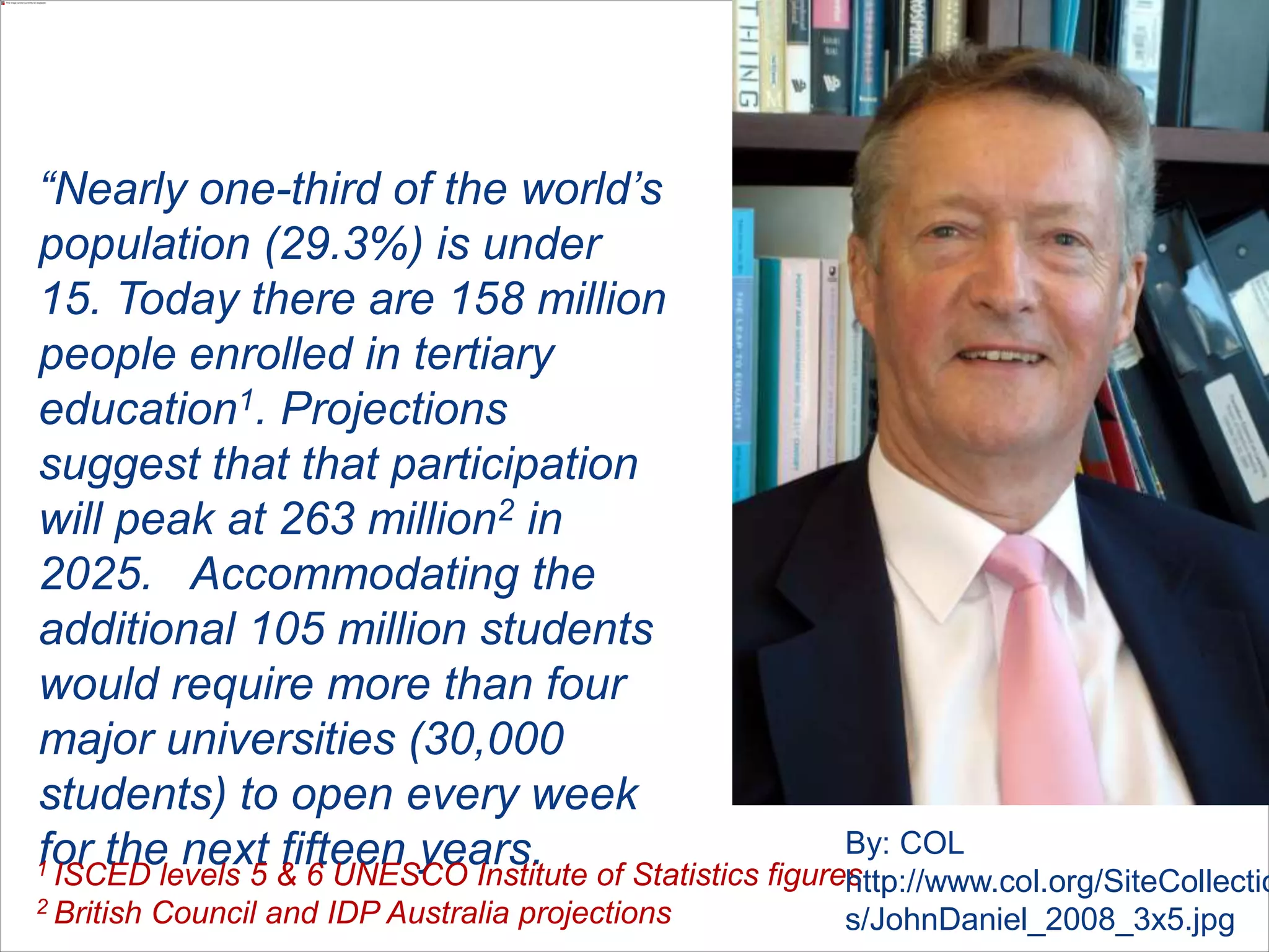 “Nearly one-third of the world’s
population (29.3%) is under
15. Today there are 158 million
people enrolled in tertiary
education1. Projections
suggest that that participation
will peak at 263 million2 in
2025. Accommodating the
additional 105 million students
would require more than four
major universities (30,000
students) to open every week
for the next fifteen years.1 ISCED levels 5 & 6 UNESCO Institute of Statistics figures
2 British Council and IDP Australia projections
By: COL
http://www.col.org/SiteCollectio
s/JohnDaniel_2008_3x5.jpg
 