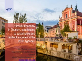 Circular Economy
in Tourism, contributing
to sustainable and
resilient societies in the
2030 Agenda?
Ms. Zoritsa Urosevic
Representative to the UN at
Geneva
World Tourism Organization
zurosevic@unwto.org
 