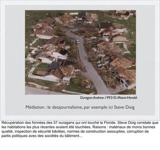 Ouragan-Andrew-1993-©-Miami-Herald-

Médiation : le datajournalisme, par exemple ici Steve Doig
Récupération des fonnées des 57 ouragans qui ont touché la Floride. Steve Doig constate que
les habitations les plus récentes avaient été touchées. Raisons : matériaux de moins bonnes
qualité, inspection de sécurité bâclées, normes de construction assouplies, corruption de
partis politiques avec des sociétés du bâtiment...

 