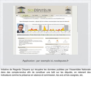 Application : par exemple ici, nosdeputes.fr
Initiative de Regards Citoyens qui récupère les données publiées par l’Assemblée Nationale
dans des compte-rendus afin de constituer une bdd sur les députés, en retenant des
indicateurs comme la présence en séance et commission, les avis et lois cosignés, etc.

 
