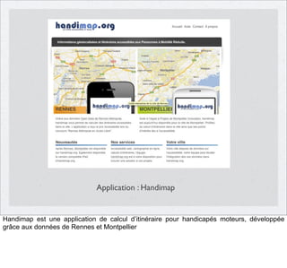 Application : Handimap

Handimap est une application de calcul d’itinéraire pour handicapés moteurs, développée
grâce aux données de Rennes et Montpellier

 