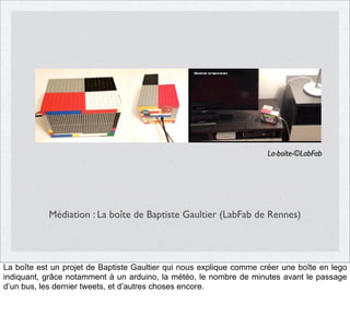 La-boîte-©LabFab

Médiation : La boîte de Baptiste Gaultier (LabFab de Rennes)

La boîte est un projet de Baptiste Gaultier qui nous explique comme créer une boîte en lego
indiquant, grâce notamment à un arduino, la météo, le nombre de minutes avant le passage
d’un bus, les dernier tweets, et d’autres choses encore.

 