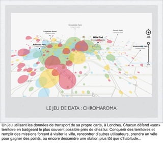 LE JEU DE DATA : CHROMAROMA

Un jeu utilisant les données de transport de sa propre carte, à Londres. Chacun défend «son»
territoire en badgeant le plus souvent possible près de chez lui. Conquérir des territoires et
remplir des missions forcent à visiter la ville, rencontrer d’autres utilisateurs, prendre un vélo
pour gagner des points, ou encore descendre une station plus tôt que d’habitude...

 
