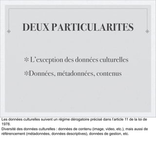 DEUX PARTICULARITES
L’exception des données culturelles
Données, métadonnées, contenus

Les données culturelles suivent un régime dérogatoire précisé dans l’article 11 de la loi de
1978.
Diversité des données culturelles : données de contenu (image, video, etc.), mais aussi de
référencement (métadonnées, données descriptives), données de gestion, etc.

 