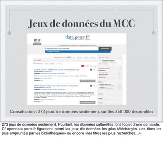Jeux de données du MCC

Consultation : 273 jeux de données seulement, sur les 350 000 disponibles
273 jeux de données seulement. Pourtant, les données culturelles font l’objet d’une demande.
Cf opendata.paris.fr figuraient parmi les jeux de données les plus téléchargés «les titres les
plus empruntés par les bibliothèques» ou encore «les titres les plus recherchés...»

 