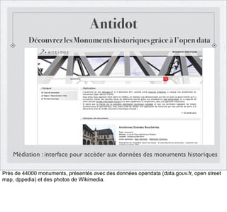 Antidot
Découvrez les Monuments historiques grâce à l’open data

Médiation : interface pour accéder aux données des monuments historiques
Près de 44000 monuments, présentés avec des données opendata (data.gouv.fr, open street
map, dppedia) et des photos de Wikimedia.

 