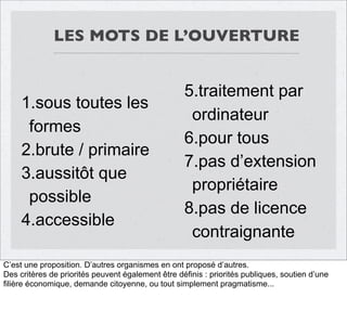 LES MOTS DE L’OUVERTURE

1.sous toutes les
formes
2.brute / primaire
3.aussitôt que
possible
4.accessible

5.traitement par
ordinateur
6.pour tous
7.pas d’extension
propriétaire
8.pas de licence
contraignante

C’est une proposition. D’autres organismes en ont proposé d’autres.
Des critères de priorités peuvent également être définis : priorités publiques, soutien d’une
filière économique, demande citoyenne, ou tout simplement pragmatisme...

 