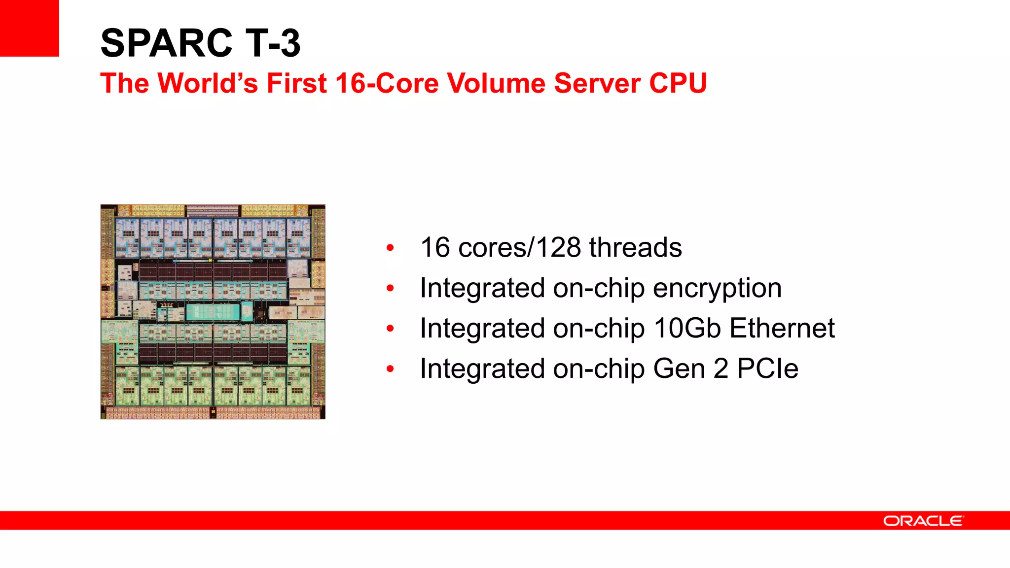 SPARC T-3
The World’s First 16-Core Volume Server CPU
• 16 cores/128 threads
• Integrated on-chip encryption
• Integrated on-chip 10Gb Ethernet
• Integrated on-chip Gen 2 PCIe
 