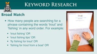 Keyword Research

Broad Match
 • How many people are searching for a
   phrase containing the words ʻtroutʼ and
   ʻﬁshingʼ in any word order. For example:
  •   ʻtrout ﬁshingʼ OR
  •   ʻtrout ﬁshing tipsʼ OR
  •   ʻﬂy ﬁshing for troutʼ OR
  •   ʻﬁshing for trout from a boatʼ OR
 