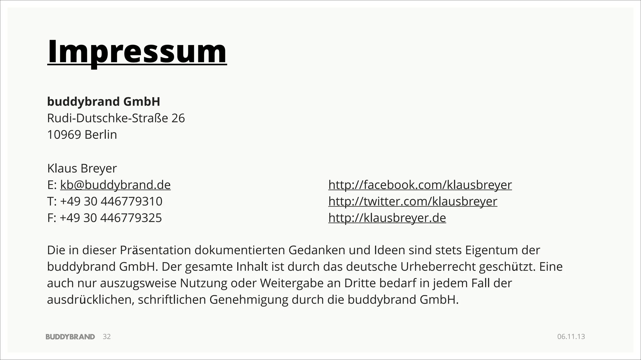 Impressum
buddybrand GmbH
Rudi-Dutschke-Straße 26
10969 Berlin
!
!
Klaus Breyer
!
! kb@buddybrand.de
E:
http://facebook.com/klausbreyer
! +49 30 446779310
T:
http://twitter.com/klausbreyer
! +49 30 446779325
F:
http://klausbreyer.de
!
Die in dieser Präsentation dokumentierten Gedanken und Ideen sind stets Eigentum der
buddybrand GmbH. Der gesamte Inhalt ist durch das deutsche Urheberrecht geschützt. Eine
auch nur auszugsweise Nutzung oder Weitergabe an Dritte bedarf in jedem Fall der
ausdrücklichen, schriftlichen Genehmigung durch die buddybrand GmbH.
!32

06.11.13

 