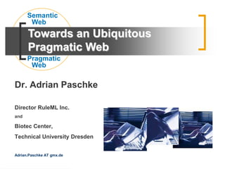 Dr. Adrian Paschke
Director RuleML Inc.
and
Biotec Center,
Technical University Dresden
Adrian.Paschke AT gmx.de
Pragmatic
Web
Semantic
Web
Towards an Ubiquitous
Pragmatic Web
 