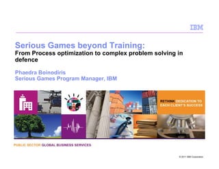 Serious Games beyond Training:
From Process optimization to complex problem solving in
defence

Phaedra Boinodiris
Serious Games Program Manager, IBM




                                                     © 2011 IBM Corporation
 