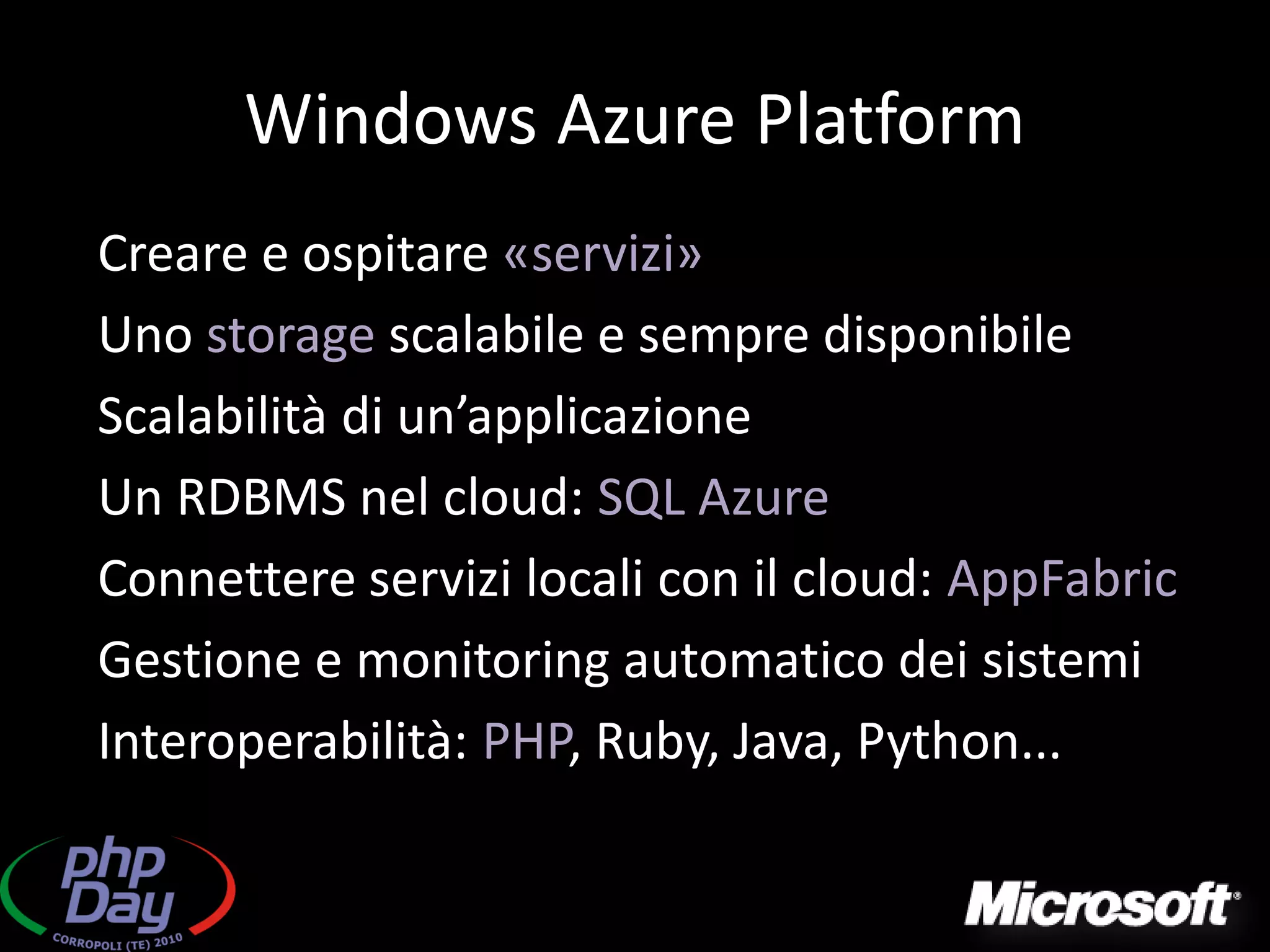 Windows Azure Platform
Creare e ospitare «servizi»
Uno storage scalabile e sempre disponibile
Scalabilità di un’applicazione
Un RDBMS nel cloud: SQL Azure
Connettere servizi locali con il cloud: AppFabric
Gestione e monitoring automatico dei sistemi
Interoperabilità: PHP, Ruby, Java, Python...
 