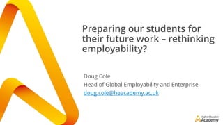 Preparing our students for
their future work – rethinking
employability?
Doug Cole
Head of Global Employability and Enterprise
doug.cole@heacademy.ac.uk
 