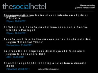 algunas noticias... El consumo interno lastra el crecimiento en el primer trimestre   El país, 18-05-2011  El FMI mete a España en el mismo saco que a Grecia, Irlanda y Portugal   El país, 12-05-2011  España será la próxima en caer por su deuda exterior, según 'Financial Times'   Europapress, 11-04-2011  La creación de empresas disminuyó el 2 % en abril, según la consultora D&B   ADN, 18-05-2011  El sector español de tecnología se estancó durante 2010   PC Actual, 29-04-2011  