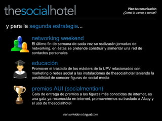 y para la  segunda estrategia ... networking weekend El último fin de semana de cada vez se realizarán jornadas de networking, en éstas se pretende construir y alimentar una red de contactos personales educación Promover el traslado de los másters de la UPV relacionados con marketing o redes social a las instalaciones de thesocialhotel teniendo la posibilidad de conocer figuras de social media premios AUI (socialmention) Gala de entrega de premios a las figuras más conocidas de internet, es una gala ya reconocida en internet, promoveremos su traslado a Alcoy y el uso de thesocialhotel 