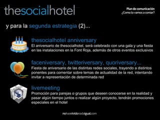 y para la  segunda estrategia  (2)... thesocialhotel anniversary El aniversario de thesocialhotel, será celebrado con una gala y una fiesta en las instalaciones en la Font Roja, además de otros eventos exclusivos faceniversary, twitteriversary, quoriversary... Fiesta de aniversario de las distintas redes sociales, trayendo a distintos ponentes para comentar sobre temas de actualidad de la red, intentando invitar a representación de determinada red livemeeting Promoción para parejas o grupos que deseen conocerse en la realidad y pasar algún tiempo juntos o realizar algún proyecto, tendrán promociones especiales en el hotel 