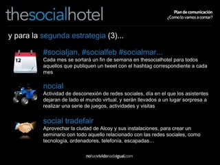 y para la  segunda estrategia  (3)... #socialjan, #socialfeb #socialmar... Cada mes se sortará un fin de semana en thesocialhotel para todos aquellos que publiquen un tweet con el hashtag correspondiente a cada mes nocial Actividad de desconexión de redes sociales, día en el que los asistentes dejaran de lado el mundo virtual, y serán llevados a un lugar sorpresa a realizar una serie de juegos, actividades y visitas social tradefair Aprovechar la ciudad de Alcoy y sus instalaciones, para crear un seminario con todo aquello relacionado con las redes sociales, como tecnología, ordenadores, telefonía, escapadas… 