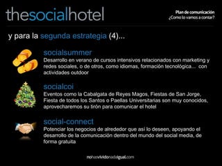 y para la  segunda estrategia  (4)... socialsummer Desarrollo en verano de cursos intensivos relacionados con marketing y redes sociales, o de otros, como idiomas, formación tecnológica...  con actividades outdoor socialcoi Eventos como la Cabalgata de Reyes Magos, Fiestas de San Jorge, Fiesta de todos los Santos o Paellas Universitarias son muy conocidos, aprovecharemos su tirón para comunicar el hotel social-connect Potenciar los negocios de alrededor que así lo deseen, apoyando el desarrollo de la comunicación dentro del mundo del social media, de forma gratuita 