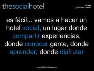 es fácil... vamos a hacer un hotel  social , un lugar donde  compartir  experiencias, donde  conocer  gente, donde  aprender , donde  disfrutar 