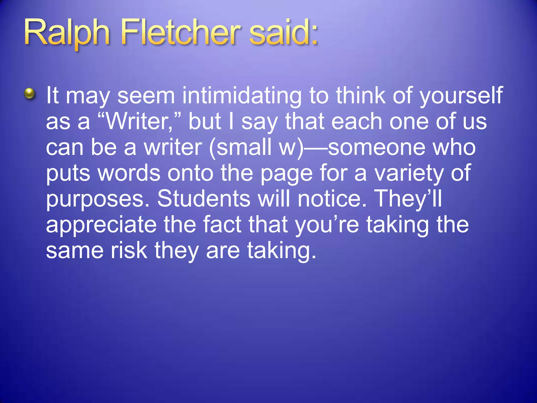 It may seem intimidating to think of yourself
as a “Writer,” but I say that each one of us
can be a writer (small w)—someone who
puts words onto the page for a variety of
purposes. Students will notice. They‟ll
appreciate the fact that you‟re taking the
same risk they are taking.
 