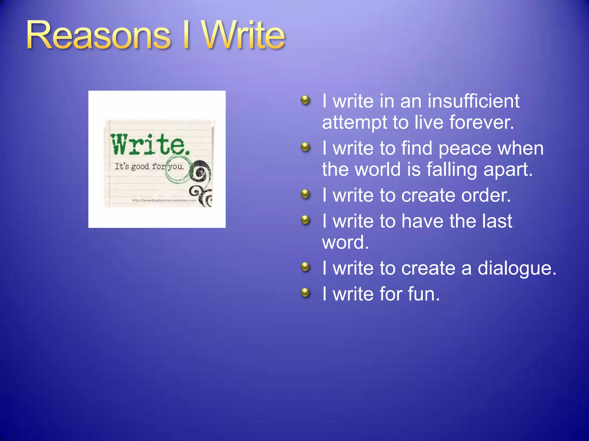 I write in an insufficient
attempt to live forever.
I write to find peace when
the world is falling apart.
I write to create order.
I write to have the last
word.
I write to create a dialogue.
I write for fun.
 