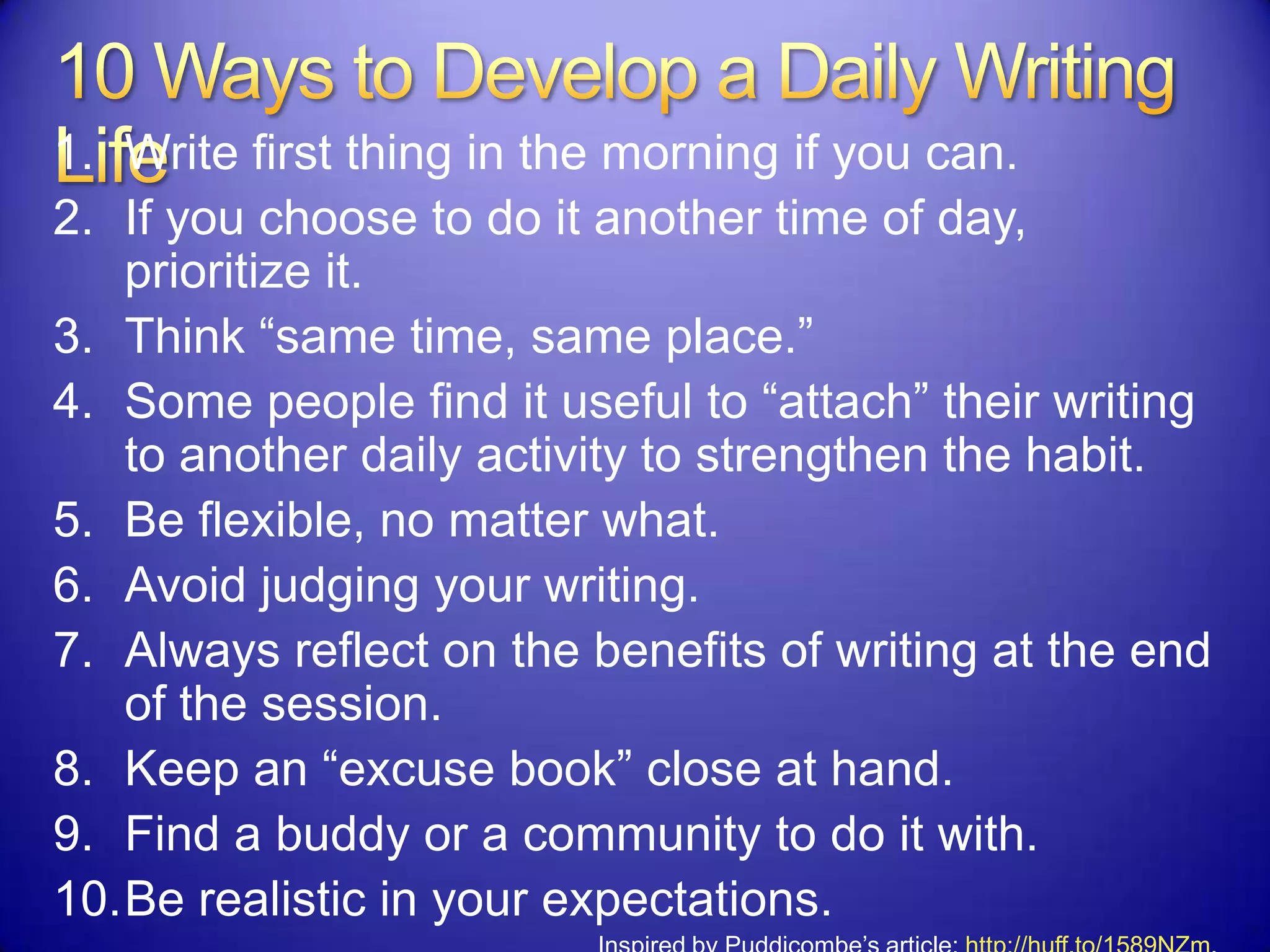 1. Write first thing in the morning if you can.
2. If you choose to do it another time of day,
prioritize it.
3. Think “same time, same place.”
4. Some people find it useful to “attach” their writing
to another daily activity to strengthen the habit.
5. Be flexible, no matter what.
6. Avoid judging your writing.
7. Always reflect on the benefits of writing at the end
of the session.
8. Keep an “excuse book” close at hand.
9. Find a buddy or a community to do it with.
10.Be realistic in your expectations.
 