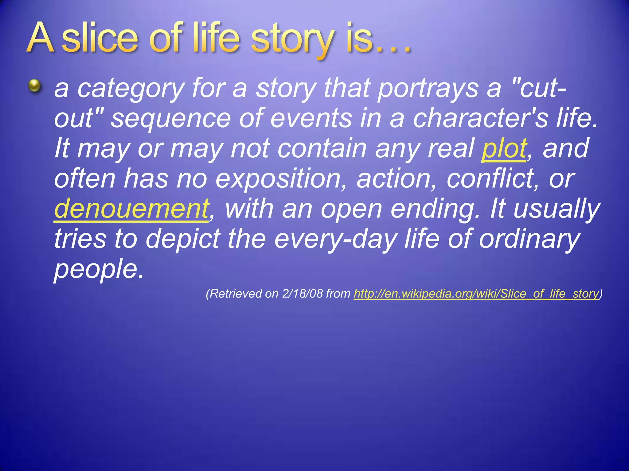 a category for a story that portrays a "cut-
out" sequence of events in a character's life.
It may or may not contain any real plot, and
often has no exposition, action, conflict, or
denouement, with an open ending. It usually
tries to depict the every-day life of ordinary
people.
(Retrieved on 2/18/08 from http://en.wikipedia.org/wiki/Slice_of_life_story)
 
