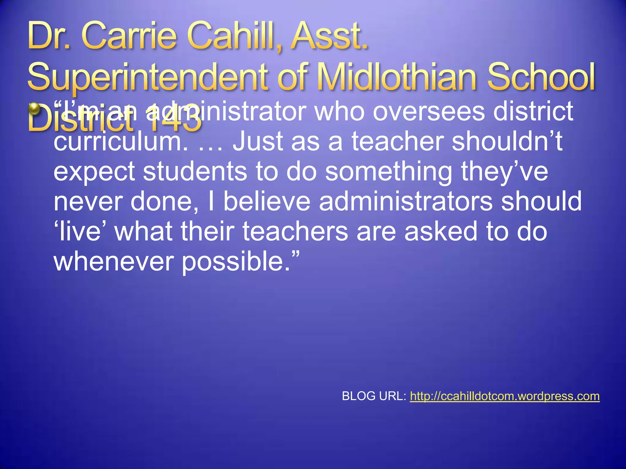 “I‟m an administrator who oversees district
curriculum. … Just as a teacher shouldn‟t
expect students to do something they‟ve
never done, I believe administrators should
„live‟ what their teachers are asked to do
whenever possible.”
BLOG URL: http://ccahilldotcom.wordpress.com
 