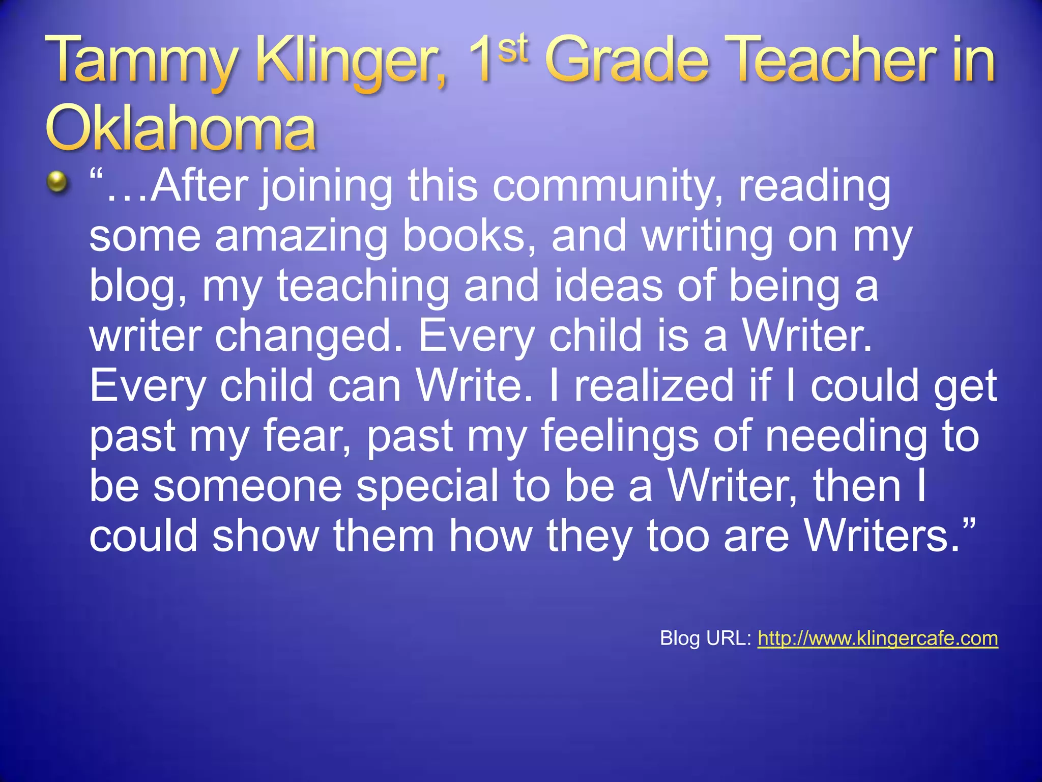 “…After joining this community, reading
some amazing books, and writing on my
blog, my teaching and ideas of being a
writer changed. Every child is a Writer.
Every child can Write. I realized if I could get
past my fear, past my feelings of needing to
be someone special to be a Writer, then I
could show them how they too are Writers.”
Blog URL: http://www.klingercafe.com
 